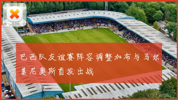 巴西队友谊赛阵容调整加布与马尔基尼奥斯首发出战