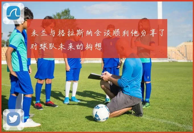 米兰与格拉斯纳会谈顺利他分享了对球队未来的构想