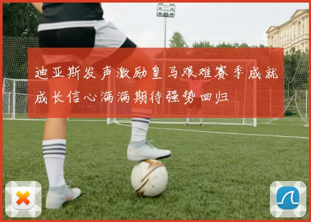 迪亚斯发声激励皇马艰难赛季成就成长信心满满期待强势回归